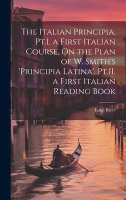 The Italian Principia. Pt.I. a First Italian Course, On the Plan of W. Smith’s ’Principia Latina’. Pt.II. a First Italian Reading Book