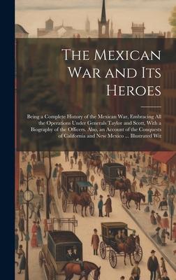 The Mexican War and Its Heroes: Being a Complete History of the Mexican War, Embracing All the Operations Under Generals Taylor and Scott, With a Biog
