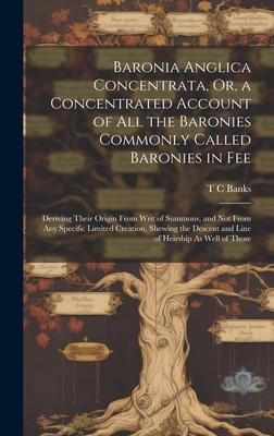 Baronia Anglica Concentrata, Or, a Concentrated Account of All the Baronies Commonly Called Baronies in Fee: Deriving Their Origin From Writ of Summon