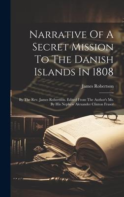 Narrative Of A Secret Mission To The Danish Islands In 1808: By The Rev. James Robertson. Edited From The Author’s Ms. By His Nephew Alexander Clinton