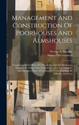 Management And Construction Of Poorhouses And Almshouses: Containing Model Plans Of A Poorhouse And Of Almshouses Designed By Ninian Macwhannell, F.r.