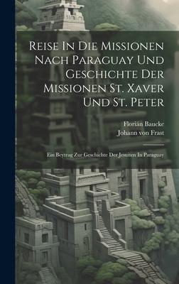Reise In Die Missionen Nach Paraguay Und Geschichte Der Missionen St. Xaver Und St. Peter: Ein Beytrag Zur Geschichte Der Jesuiten In Paraguay