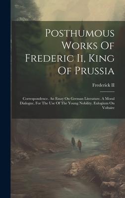 Posthumous Works Of Frederic Ii, King Of Prussia: Correspondence. An Essay On German Literature. A Moral Dialogue, For The Use Of The Young Nobility.