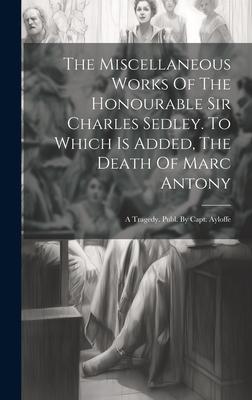 The Miscellaneous Works Of The Honourable Sir Charles Sedley. To Which Is Added, The Death Of Marc Antony: A Tragedy. Publ. By Capt. Ayloffe