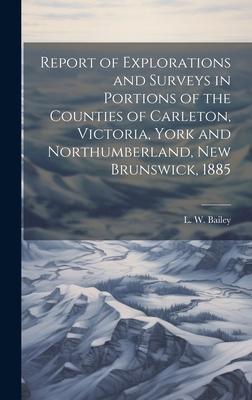 Report of Explorations and Surveys in Portions of the Counties of Carleton, Victoria, York and Northumberland, New Brunswick, 1885