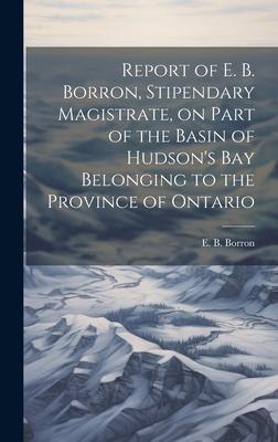 Report of E. B. Borron, Stipendary Magistrate, on Part of the Basin of Hudson’s Bay Belonging to the Province of Ontario
