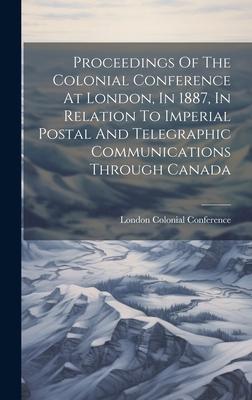 Proceedings Of The Colonial Conference At London, In 1887, In Relation To Imperial Postal And Telegraphic Communications Through Canada