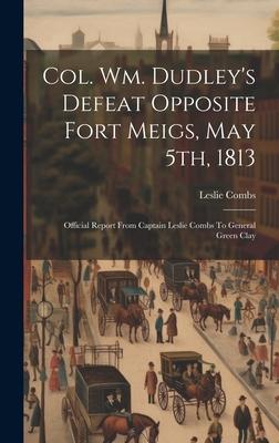 Col. Wm. Dudley’s Defeat Opposite Fort Meigs, May 5th, 1813: Official Report From Captain Leslie Combs To General Green Clay