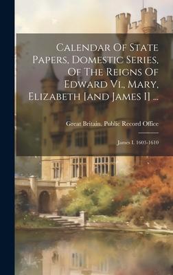 Calendar Of State Papers, Domestic Series, Of The Reigns Of Edward Vi., Mary, Elizabeth [and James I] ...: James I. 1603-1610