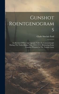 Gunshot Roentgenograms: Acollection Of Roentgenograms Taken In Constantinople During The Turko-balkan War, 1912-1913, Illustrating Some Gunsho