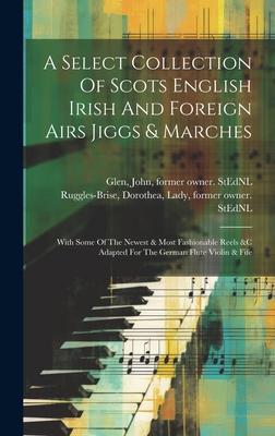 A Select Collection Of Scots English Irish And Foreign Airs Jiggs & Marches: With Some Of The Newest & Most Fashionable Reels &c Adapted For The Germa