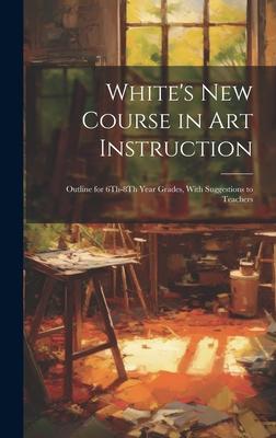 White’s New Course in Art Instruction: Outline for 6Th-8Th Year Grades, With Suggestions to Teachers