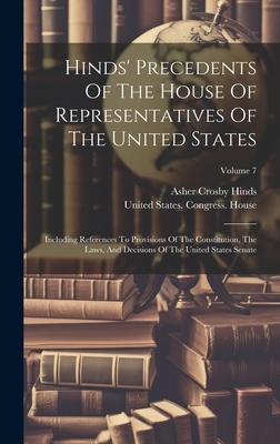 Hinds’ Precedents Of The House Of Representatives Of The United States: Including References To Provisions Of The Constitution, The Laws, And Decision