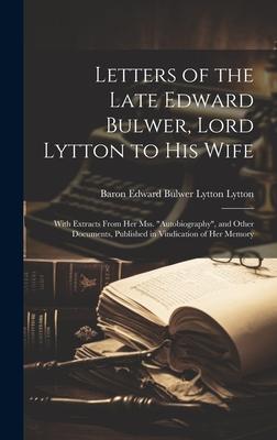 Letters of the Late Edward Bulwer, Lord Lytton to His Wife: With Extracts From Her Mss. Autobiography, and Other Documents, Published in Vindication