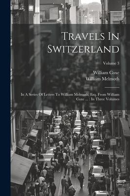 Travels In Switzerland: In A Series Of Letters To William Melmoth, Esq. From William Coxe ...: In Three Volumes; Volume 3