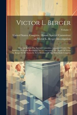 Victor L. Berger: Hearings Before The Special Committee Appointed Under The Authority Of House Resolution No. 6 Concerning The Right Of