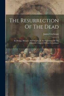 The Resurrection Of The Dead: Its Design, Manner, And Results, In An Exposition Of The Fifteenth Chapter Of First Corinthians