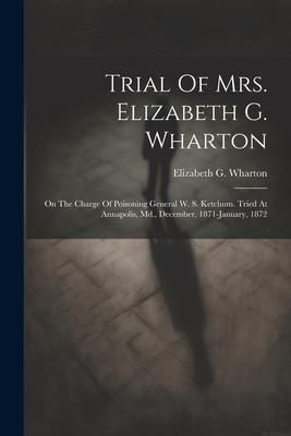 Trial Of Mrs. Elizabeth G. Wharton: On The Charge Of Poisoning General W. S. Ketchum. Tried At Annapolis, Md., December, 1871-january, 1872