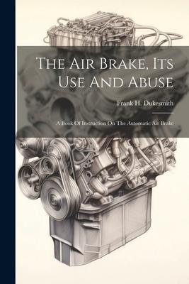 The Air Brake, Its Use And Abuse: A Book Of Instruction On The Automatic Air Brake