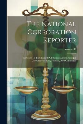 The National Corporation Reporter: Devoted To The Interests Of Business And Municipal Corporations, Law, Finance, And Commerce; Volume 40