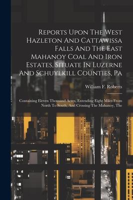 Reports Upon The West Hazleton And Cattawissa Falls And The East Mahanoy Coal And Iron Estates, Situate In Luzerne And Schuylkill Counties, Pa: Contai