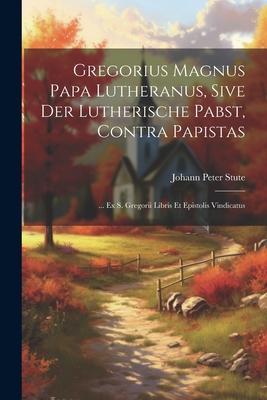 Gregorius Magnus Papa Lutheranus, Sive Der Lutherische Pabst, Contra Papistas: ... Ex S. Gregorii Libris Et Epistolis Vindicatus