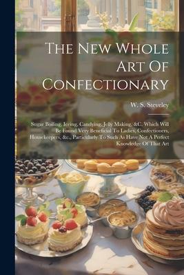 The New Whole Art Of Confectionary: Sugar Boiling, Iceing, Candying, Jelly Making, &c. Which Will Be Found Very Beneficial To Ladies, Confectioners, H