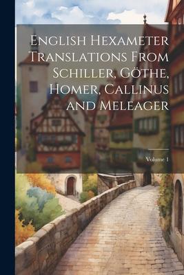 English Hexameter Translations From Schiller, Göthe, Homer, Callinus and Meleager; Volume 1