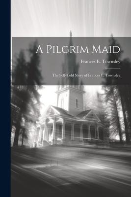 A Pilgrim Maid: The Self-told Story of Frances E. Townsley