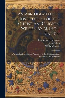 An Abridgement of the Institution of the Christian Religion Writen by M. Ihon Caluin: Wherein Briefe and Sound Aunsweres to the Objections of the Adve
