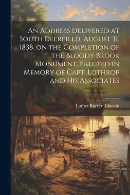 An Address Delivered at South Deerfield, August 31, 1838, on the Completion of the Bloody Brook Monument, Erected in Memory of Capt. Lothrop and His A