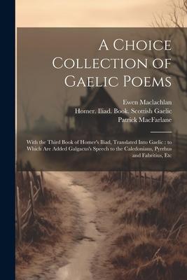 A Choice Collection of Gaelic Poems: With the Third Book of Homer’s Iliad, Translated Into Gaelic: to Which Are Added Galgacus’s Speech to the Caledon