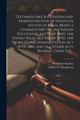 Testamentary Succession and Administration of Intestate Estates in India, Being a Commentary on the Indian Succession Act (x of 1865), the Hindu Wills