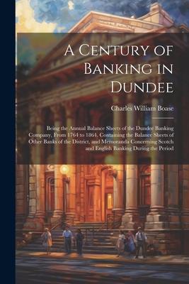 A Century of Banking in Dundee; Being the Annual Balance Sheets of the Dundee Banking Company, From 1764 to 1864. Containing the Balance Sheets of Oth
