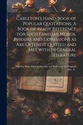 Carleton’s Hand-book of Popular Quotations. A Book of Ready Reference for Such Familiar Words, Phrases and Expressions as Are Oftenest Quoted and Met