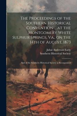 The Proceedings of the Southern Historical Convention ... at the Montgomery White Sulphur Springs, Va., on the 14th of August, 1873; and of the Southe