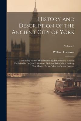 History and Description of the Ancient City of York; Comprising All the Most Interesting Information, Already Published in Drake’s Eboracum; Enriched