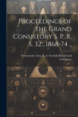 Proceedings of the Grand Consistory S. P. R. S. 32°, 1868-74 ..