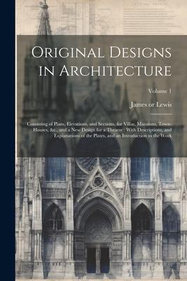 Original Designs in Architecture: Consisting of Plans, Elevations, and Sections, for Villas, Mansions, Town-houses, &c., and a New Design for a Theatr