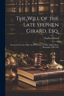The Will of the Late Stephen Girard, Esq.: Procured From the Office for the Probate of Wills, With a Short Biography of His Life