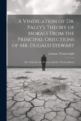 A Vindication of Dr. Paley’s Theory of Morals From the Principal Objections of Mr. Dugald Stewart; Mr. Gisborne; Dr. Pearson; and Dr. Thomas Brown