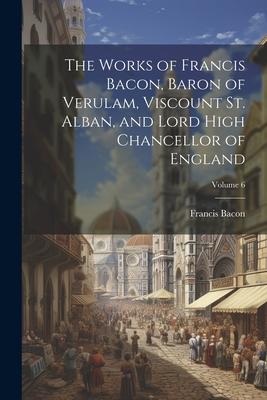 The Works of Francis Bacon, Baron of Verulam, Viscount St. Alban, and Lord High Chancellor of England; Volume 6