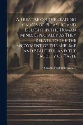 A Treatise on the Leading Causes of Pleasure and Delight in the Human Mind. Especially as They Relate to the the Enjoyment of the Sublime and Beautifu