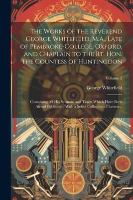 The Works of the Reverend George Whitefield, M.A., Late of Pembroke-College, Oxford, and Chaplain to the Rt. Hon. the Countess of Huntingdon: Containi