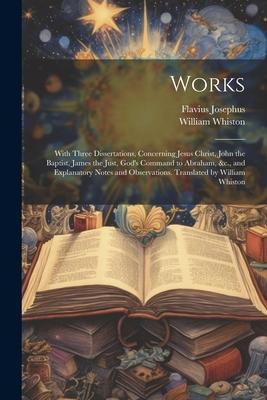 Works; With Three Dissertations, Concerning Jesus Christ, John the Baptist, James the Just, God’s Command to Abraham, &c., and Explanatory Notes and O