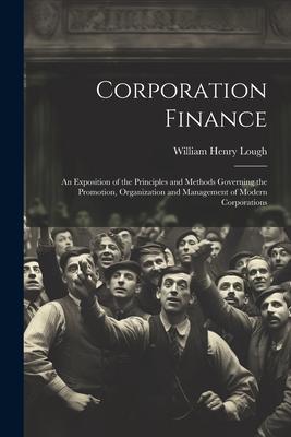 Corporation Finance: An Exposition of the Principles and Methods Governing the Promotion, Organization and Management of Modern Corporation
