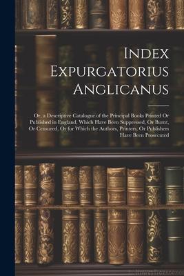 Index Expurgatorius Anglicanus: Or, a Descriptive Catalogue of the Principal Books Printed Or Published in England, Which Have Been Suppressed, Or Bur