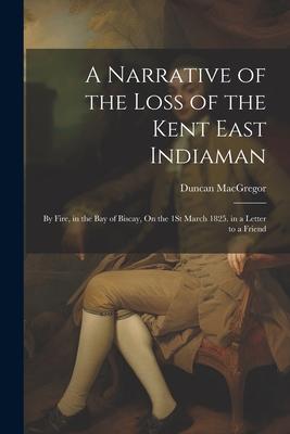 A Narrative of the Loss of the Kent East Indiaman: By Fire, in the Bay of Biscay, On the 1St March 1825. in a Letter to a Friend