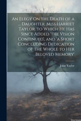 An Elegy On the Death of a ... Daughter, Miss Harriet Taylor. to Which He Has Since Added ’the Vision Continued’, and ’a Short Concluding Dedication o
