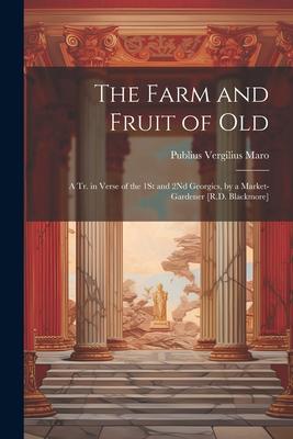 The Farm and Fruit of Old: A Tr. in Verse of the 1St and 2Nd Georgics, by a Market-Gardener [R.D. Blackmore]